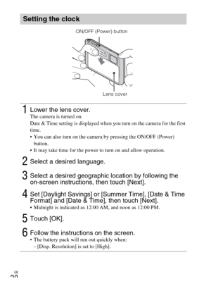 Page 20GB
20
Setting the clock
1Lower the lens cover.The camera is turned on.
Date & Time setting is displayed when you turn on the camera for the first 
time.
 You can also turn on the camera by pressing the ON/OFF (Power) 
button.
 It may take time for the power to turn on and allow operation.
2Select a desired language.
3Select a desired geographic location by following the 
on-screen instructions, then touch [Next].
4Set [Daylight Savings] or [Summer Time], [Date & Time 
Format] and [Date & Time], then...