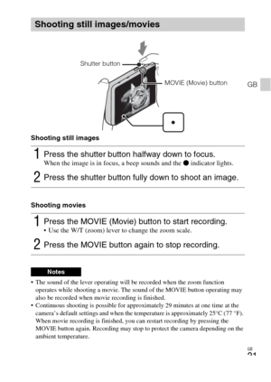 Page 21GB
21
GB
Shooting still images
Shooting movies
 The sound of the lever operating will be recorded when the zoom function 
operates while shooting a movie. The sound of the MOVIE button operating may 
also be recorded when movie recording is finished.
 Continuous shooting is possible for approximately 29 minutes at one time at the 
camera’s default settings and when the temperature is approximately 25°C (77 °F). 
When movie recording is finished, you can restart recording by pressing the 
MOVIE button...