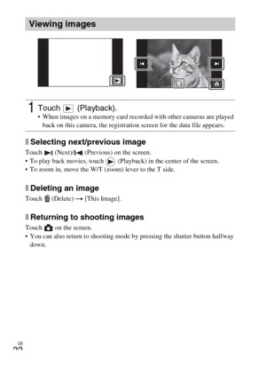 Page 22GB
22
xSelecting next/previous image
Touch   (Next)/  (Previous) on the screen.
 To play back movies, touch   (Playback) in the center of the screen.
 To zoom in, move the W/T (zoom) lever to the T side.
xDeleting an image
Touch  (Delete) t [This Image].
xReturning to shooting images
Touch   on the screen.
 You can also return to shooting mode by pressing the shutter button halfway 
down.
Viewing images
1Touch  (Playback). When images on a memory card recorded with other cameras are played 
back on this...