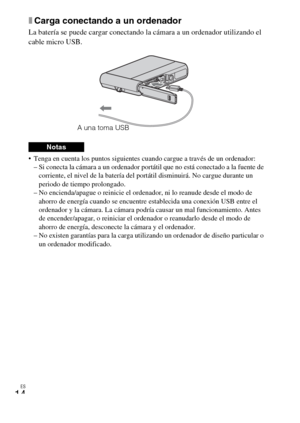 Page 50ES
14
xCarga conectando a un ordenador
La batería se puede cargar conectando la cámara a un ordenador utilizando el 
cable micro USB.
 Tenga en cuenta los puntos siguientes cuando cargue a través de un ordenador:
– Si conecta la cámara a un ordenador portátil que no está conectado a la fuente de 
corriente, el nivel de la batería del portátil disminuirá. No cargue durante un 
periodo de tiempo prolongado.
– No encienda/apague o reinicie el ordenador, ni lo reanude desde el modo de 
ahorro de energía...