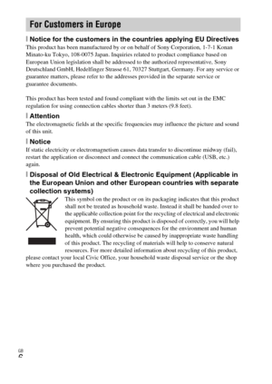 Page 6GB
6
[Notice for the customers in the countries applying EU DirectivesThis product has been manufactured by or on behalf of Sony Corporation, 1-7-1 Konan 
Minato-ku Tokyo, 108-0075 Japan. Inquiries related to product compliance based on 
European Union legislation shall be addressed to the authorized representative, Sony 
Deutschland GmbH, Hedelfinger Strasse 61, 70327 Stuttgart, Germany. For any service or 
guarantee matters, please refer to the addresses provided in the separate service or 
guarantee...