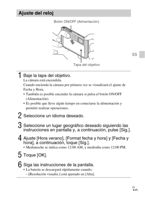 Page 55ES
19
ES
Ajuste del reloj
1Baje la tapa del objetivo.La cámara está encendida.
Cuando encienda la cámara por primera vez se visualizará el ajuste de 
Fecha y Hora.
 También es posible encender la cámara si pulsa el botón ON/OFF 
(Alimentación).
 Es posible que lleve algún tiempo en conectarse la alimentación y 
permitir realizar operaciones.
2Seleccione un idioma deseado.
3Seleccione un lugar geográfico deseado siguiendo las 
instrucciones en pantalla y, a continuación, pulse [Sig.].
4Ajuste [Hora...