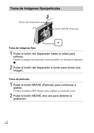 Page 56ES
20
Toma de imágenes fijas
Toma de películas
Toma de imágenes fijas/películas
1Pulse el botón del disparador hasta la mitad para 
enfocar. 
Cuando la imagen está enfocada, suena un pitido y se ilumina el indicador 
z.
2Pulse el botón del disparador a fondo para tomar una 
imagen.
1Pulse el botón MOVIE (Película) para comenzar a 
grabar.
 Utilice la palanca W/T (Zoom) para cambiar la escala del zoom.
2Pulse el botón MOVIE otra vez para detener la 
grabación.
Botón del disparador
Botón MOVIE (Película) 