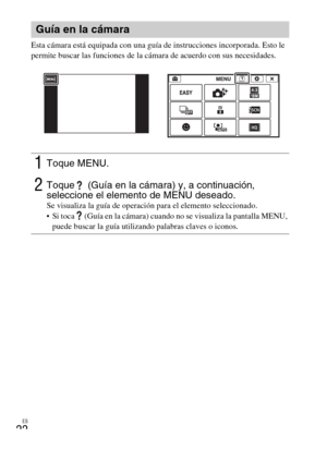 Page 58ES
22
Esta cámara está equipada con una guía de instrucciones incorporada. Esto le 
permite buscar las funciones de la cámara de acuerdo con sus necesidades.
Guía en la cámara
1Toque MENU.
2Toque   (Guía en la cámara) y, a continuación, 
seleccione el elemento de MENU deseado.
Se visualiza la guía de operación para el elemento seleccionado.
 Si toca   (Guía en la cámara) cuando no se visualiza la pantalla MENU, 
puede buscar la guía utilizando palabras claves o iconos. 