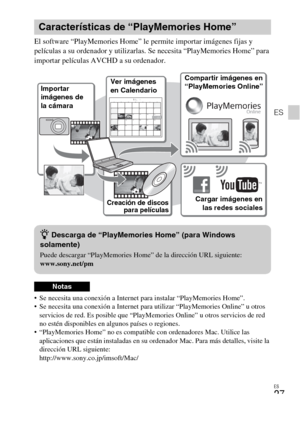 Page 63ES
27
ES
El software “PlayMemories Home” le permite importar imágenes fijas y 
películas a su ordenador y utilizarlas. Se necesita “PlayMemories Home” para 
importar películas AVCHD a su ordenador.
 Se necesita una conexión a Internet para instalar “PlayMemories Home”.
 Se necesita una conexión a Internet para utilizar “PlayMemories Online” u otros 
servicios de red. Es posible que “PlayMemories Online” u otros servicios de red 
no estén disponibles en algunos países o regiones.
 “PlayMemories Home” no...