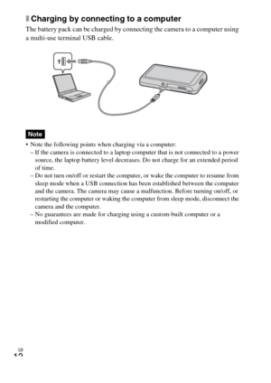 Page 12GB
12
xCharging by connecting to a computer
The battery pack can be charged by connecting the camera to a computer using 
a multi-use terminal USB cable.
 Note the following points when charging via a computer:
– If the camera is connected to a laptop computer that is not connected to a power 
source, the laptop battery level decreases. Do not charge for an extended period 
of time.
– Do not turn on/off or restart the computer, or wake the computer to resume from 
sleep mode when a USB connection has...