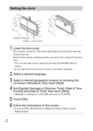 Page 16GB
16
Setting the clock
1Lower the lens cover.The camera is turned on. The power lamp lights up green only when the 
camera starts up.
Date & Time setting is displayed when you turn on the camera for the first 
time.
 You can also turn on the camera by pressing the ON/OFF (Power) 
button.
 It may take time for the power to turn on and allow operation.
2Select a desired language.
3Select a desired geographic location by following the 
on-screen instructions, then touch [Next].
4Set [Daylight Savings] or...