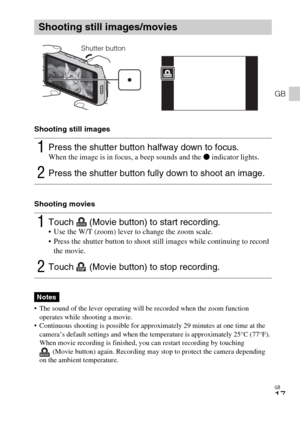 Page 17GB
17
GB
Shooting still images
Shooting movies
 The sound of the lever operating will be recorded when the zoom function 
operates while shooting a movie.
 Continuous shooting is possible for approximately 29 minutes at one time at the 
camera’s default settings and when the temperature is approximately 25°C (77°F). 
When movie recording is finished, you can restart recording by touching 
(Movie button) again. Recording may stop to protect the camera depending 
on the ambient temperature.
Shooting still...