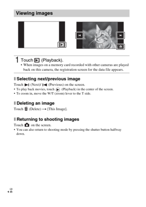 Page 18GB
18
xSelecting next/previous image
Touch   (Next)/   (Previous) on the screen. To play back movies, touch   (Playback) in the center of the screen.
 To zoom in, move the W/T (zoom) lever to the T side.
xDeleting an image
Touch  (Delete) t [This Image].
xReturning to shooting images
Touch   on the screen. You can also return to shooting mode by pressing the shutter button halfway 
down.
Viewing images
1Touch  (Playback). When images on a memory card recorded with other cameras are played 
back on this...