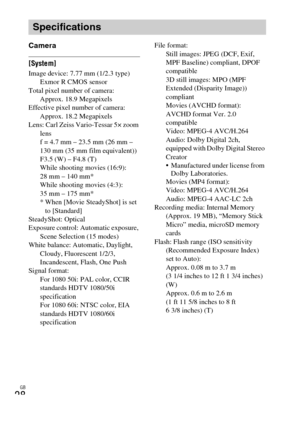 Page 28GB
28
Camera
[System]Image device: 7.77 mm (1/2.3 type) 
Exmor R CMOS sensor
Total pixel number of camera: 
Approx. 18.9 Megapixels
Effective pixel number of camera: 
Approx. 18.2 Megapixels
Lens: Carl Zeiss Vario-Tessar 5× zoom 
lens
f = 4.7 mm – 23.5 mm (26 mm – 
130 mm (35 mm film equivalent)) 
F3.5 (W) – F4.8 (T) 
While shooting movies (16:9): 
28 mm – 140 mm* 
While shooting movies (4:3): 
35 mm – 175 mm*
* When [Movie SteadyShot] is set 
to [Standard]
SteadyShot: Optical
Exposure control: Automatic...