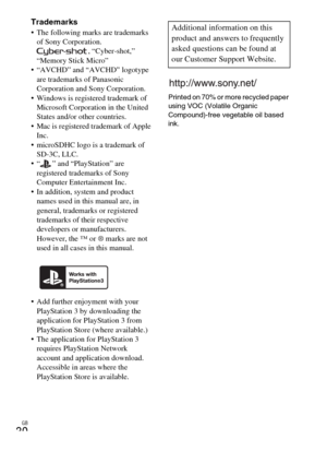 Page 30GB
30
Trademarks The following marks are trademarks 
of Sony Corporation.
, “Cyber-shot,” 
“Memory Stick Micro”
 “AVCHD” and “AVCHD” logotype 
are trademarks of Panasonic 
Corporation and Sony Corporation.
 Windows is registered trademark of 
Microsoft Corporation in the United 
States and/or other countries.
 Mac is registered trademark of Apple 
Inc.
 microSDHC logo is a trademark of 
SD-3C, LLC.
 “ ” and “PlayStation” are 
registered trademarks of Sony 
Computer Entertainment Inc.
 In addition, system...