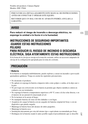 Page 33ES
3
ES
Nombre del producto: Cámara Digital
Modelo: DSC-TX66
Para reducir el riesgo de incendio o descarga eléctrica, no 
exponga la unidad a la lluvia ni a la humedad.
INSTRUCCIONES DE SEGURIDAD IMPORTANTES
-GUARDE ESTAS INSTRUCCIONES
PELIGRO
PARA REDUCIR EL RIESGO DE INCENDIO O DESCARGA 
ELÉCTRICA, SIGA ATENTAMENTE ESTAS INSTRUCCIONES
Si la forma de la clavija no encaja en la toma de corriente, utilice un accesorio adaptador de 
clavija de la configuración apropiada para la toma de corriente....