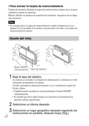 Page 44ES
14
xPara extraer la tarjeta de memoria/batería
Tarjeta de memoria: Empuje la tarjeta de memoria hacia dentro una vez para 
expulsar la tarjeta de memoria.
Batería: Deslice la palanca de expulsión de la batería. Asegúrese de no dejar 
caer la batería.
 No extraiga nunca la tarjeta de memoria/batería cuando la lámpara de acceso 
(página 6) esté encendida. Esto podría ocasionar daño a los datos en la tarjeta de 
memoria/memoria interna.
Nota
Ajuste del reloj
1Baje la tapa del objetivo.La cámara se...