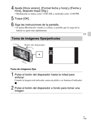 Page 45ES
15
ES
Toma de imágenes fijas
4Ajuste [Hora verano], [Format fecha y hora] y [Fecha y 
hora], después toque [Sig.].
 Medianoche se indica como 12:00 AM, y mediodía como 12:00 PM.
5Toque [OK].
6Siga las instrucciones de la pantalla. Si ajusta [Resolución visualiz.] a [Alta], es posible que la carga de la 
batería se agote más rápidamente.
Toma de imágenes fijas/películas
1Pulse el botón del disparador hasta la mitad para 
enfocar. 
Cuando la imagen está enfocada, suena un pitido y se ilumina el...