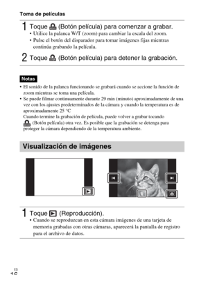 Page 46ES
16
Toma de películas
 El sonido de la palanca funcionando se grabará cuando se accione la función de 
zoom mientras se toma una película.
 Se puede filmar continuamente durante 29 min (minuto) aproximadamente de una 
vez con los ajustes predeterminados de la cámara y cuando la temperatura es de 
aproximadamente 25 °C
Cuando termine la grabación de película, puede volver a grabar tocando 
(Botón película) otra vez. Es posible que la grabación se detenga para 
proteger la cámara dependiendo de la...