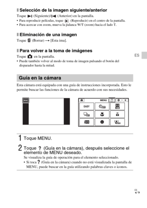 Page 47ES
17
ES
xSelección de la imagen siguiente/anterior
Toque   (Siguiente)/  (Anterior) en la pantalla. Para reproducir películas, toque   (Reproducir) en el centro de la pantalla.
 Para acercar con zoom, mueva la palanca W/T (zoom) hacia el lado T.
xEliminación de una imagen
Toque  (Borrar) t [Esta ima].
xPara volver a la toma de imágenes
Toque   en la pantalla. Puede también volver al modo de toma de imagen pulsando el botón del 
disparador hasta la mitad.
Esta cámara está equipada con una guía de...