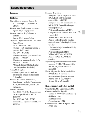 Page 57ES
27
ES
Cámara
[Sistema]Dispositivo de imagen: Sensor de 
7,77 mm (tipo 1/2,3) Exmor R 
CMOS
Número total de píxeles de la cámara: 
Aprox. 18,9  Megapíxeles
Número efectivo de píxeles de la 
cámara: 
Aprox. 18,2  Megapíxeles
Objetivo: Objetivo zoom 5× Carl Zeiss 
Vario-Tessar
f = 4,7 mm – 23,5 mm 
(26 mm – 130 mm (equivalente a 
película de 35 mm)) 
F3,5 (W) – F4,8 (T) 
Mientras se toman películas (16:9): 
28 mm – 140 mm* 
Mientras se toman películas (4:3): 
35 mm – 175 mm*
* Cuando [SteadyShot...