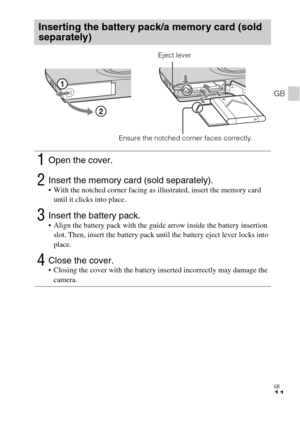 Page 11GB
11
GB
Inserting the battery pack/a memory card (sold 
separately)
1Open the cover.
2Insert the memory card (sold separately). With the notched corner facing as illustrated, insert the memory card 
until it clicks into place.
3Insert the battery pack. Align the battery pack with the guide arrow inside the battery insertion 
slot. Then, insert the battery pack until the battery eject lever locks into 
place.
4Close the cover. Closing the cover with the battery inserted incorrectly may damage the...