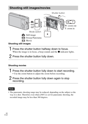 Page 14
GB
14
Shooting still images
Shooting movies
 The panoramic shooting range may be reduced, depending on the subject or the 
way it is shot. Therefore even when [360°] is set for panoramic shooting, the 
recorded image may be less than 360 degrees.
Shooting still images/movies
1Press the shutter button halfway down to focus. When the image is in focus, a beep sounds and the  z indicator lights.
2Press the shutter button fully down.
1Press the shutter button fully down to start recording. Use the zoom...