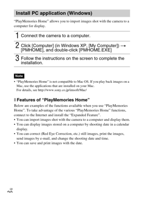 Page 20GB
20
“PlayMemories Home” allows you to import images shot with the camera to a 
computer for display.
 “PlayMemories Home” is not compatible to Mac OS. If you play back images on a 
Mac, use the applications that are installed on your Mac.
For details, see http://www.sony.co.jp/imsoft/Mac/
xFeatures of “PlayMemories Home”
Below are examples of the functions available when you use “PlayMemories 
Home”. To take advantage of the various “PlayMemories Home” functions, 
connect to the Internet and install...