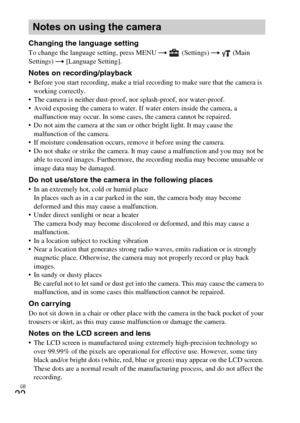 Page 22GB
22
Changing the language settingTo change the language setting, press MENU t (Settings) t  (Main 
Settings) t [Language Setting].
Notes on recording/playback Before you start recording, make a trial recording to make sure that the camera is 
working correctly.
 The camera is neither dust-proof, nor splash-proof, nor water-proof.
 Avoid exposing the camera to water. If water enters inside the camera, a 
malfunction may occur. In some cases, the camera cannot be repaired.
 Do not aim the camera at the...