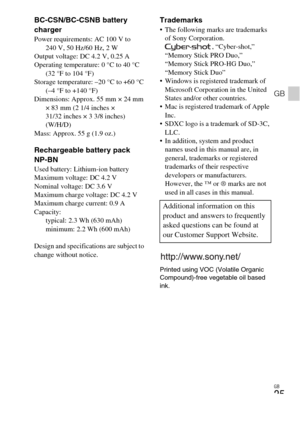 Page 25GB
25
GB
BC-CSN/BC-CSNB battery 
charger
Power requirements: AC 100 V to 
240 V, 50 Hz/60 Hz, 2 W
Output voltage: DC 4.2 V, 0.25 A
Operating temperature: 0 °C to 40 °C 
(32 °F to 104 °F)
Storage temperature: –20 °C to +60 °C 
(–4 °F to +140 °F)
Dimensions: Approx. 55 mm × 24 mm 
× 83 mm (2 1/4 inches × 
31/32 inches × 3 3/8 inches) 
(W/H/D)
Mass: Approx. 55 g (1.9 oz.)
Rechargeable battery pack 
NP-BN
Used battery: Lithium-ion battery
Maximum voltage: DC 4.2 V
Nominal voltage: DC 3.6 V
Maximum charge...