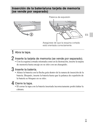 Page 33ES
9
ES
Inserción de la batería/una tarjeta de memoria 
(se vende por separado)
1Abra la tapa.
2Inserte la tarjeta de memoria (se vende por separado). Con la esquina cortada orientada como en la ilustración, inserte la tarjeta 
de memoria hasta encaje en su sitio con un chasquido.
3Inserte la batería. Alinee la batería con la flecha guía dentro de la ranura de inserción de la 
batería. Después, inserte la batería hasta que la palanca de expulsión de 
la batería se bloquee en su sitio.
4Cierre la tapa. El...