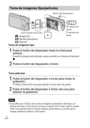 Page 36
ES
12
Toma de imágenes fijas
Toma películas
 Es posible que el alcance de la toma de imágenes panorámicas disminuya, en función del sujeto o de la forma en la que  se capture. Por lo tanto, incluso cuando 
[360°] está ajustado para la toma de im ágenes panorámicas, es posible que la 
imagen grabada sea inferior a 360 grados.
Toma de imágenes fijas/películas
1Pulse el botón del disparador hasta la mitad para 
enfocar. 
Cuando la imagen está enfocada, suena un pitido y se ilumina el indicador 
z .
2Pulse...