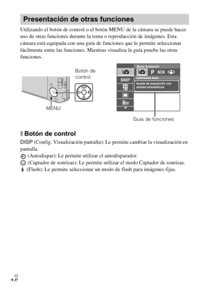 Page 40ES
16
Utilizando el botón de control o el botón MENU de la cámara se puede hacer 
uso de otras funciones durante la toma o reproducción de imágenes. Esta 
cámara está equipada con una guía de funciones que le permite seleccionar 
fácilmente entre las funciones. Mientras visualiza la guía pruebe las otras 
funciones.
xBotón de control
DISP (Config. Visualización pantalla): Le permite cambiar la visualización en 
pantalla.
 (Autodispar): Le permite utilizar el autodisparador.
 (Captador de sonrisas): Le...