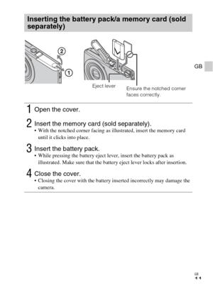 Page 11GB
11
GB
Inserting the battery pack/a memory card (sold 
separately)
1Open the cover.
2Insert the memory card (sold separately). With the notched corner facing as illustrated, insert the memory card 
until it clicks into place.
3Insert the battery pack. While pressing the battery eject lever, insert the battery pack as 
illustrated. Make sure that the battery eject lever locks after insertion.
4Close the cover. Closing the cover with the battery inserted incorrectly may damage the 
camera.
Ensure the...