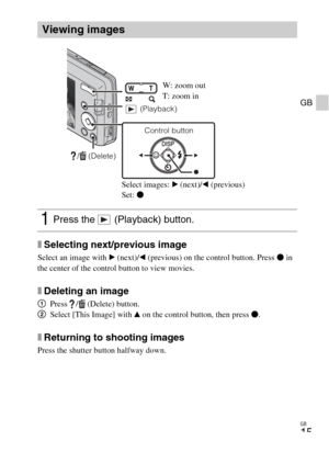 Page 15GB
15
GB
xSelecting next/previous image
Select an image with B (next)/b (previous) on the control button. Press z in 
the center of the control button to view movies.
xDeleting an image
1Press  /  (Delete) button.
2Select [This Image] with v on the control button, then press z.
xReturning to shooting images
Press the shutter button halfway down.
Viewing images
1Press the   (Playback) button.
/  (Delete)
Control button  (Playback)
W: zoom out
T: zoom in
Select images: B (next)/b (previous)
Set: z 