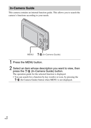 Page 16GB
16
This camera contains an internal function guide. This allows you to search the 
camera’s functions according to your needs.
In-Camera Guide
1Press the MENU button.
2Select an item whose description you want to view, then 
press the  /  (In-Camera Guide) button.
The operation guide for the selected function is displayed.
 You can search for a function by key word(s) or icon, by pressing the 
/  (In-Camera Guide) button when MENU is not displayed.
/  (In-Camera Guide)MENU 