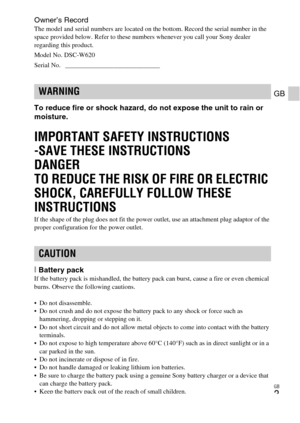 Page 3GB
3
GB
Owner’s RecordThe model and serial numbers are located on the bottom. Record the serial number in the 
space provided below. Refer to these numbers whenever you call your Sony dealer 
regarding this product.
Model No. DSC-W620
Serial No.  _____________________________
To reduce fire or shock hazard, do not expose the unit to rain or 
moisture.
IMPORTANT SAFETY INSTRUCTIONS
-SAVE THESE INSTRUCTIONS
DANGER
TO REDUCE THE RISK OF FIRE OR ELECTRIC 
SHOCK, CAREFULLY FOLLOW THESE 
INSTRUCTIONS
If the...