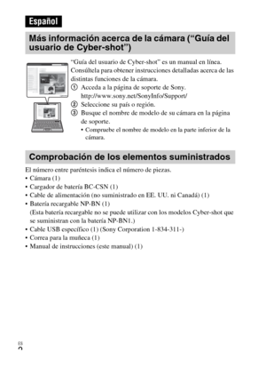 Page 26ES
2
El número entre paréntesis indica el número de piezas.
 Cámara (1)
 Cargador de batería BC-CSN (1)
 Cable de alimentación (no suministrado en EE. UU. ni Canadá) (1)
 Batería recargable NP-BN (1) 
(Esta batería recargable no se puede utilizar con los modelos Cyber-shot que 
se suministran con la batería NP-BN1.)
 Cable USB específico (1) (Sony Corporation 1-834-311-)
 Correa para la muñeca (1)
 Manual de instrucciones (este manual) (1)
Español
Más información acerca de la cámara (“Guía del 
usuario...