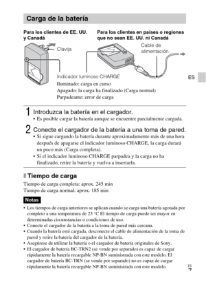 Page 31ES
7
ES
xTiempo de carga
Tiempo de carga completa: aprox. 245 min
Tiempo de carga normal: aprox. 185 min
 Los tiempos de carga anteriores se aplican cuando se carga una batería agotada por 
completo a una temperatura de 25 °C El tiempo de carga puede ser mayor en 
determinadas circunstancias o condiciones de uso.
 Conecte el cargador de la batería a la toma de pared más cercana.
 Cuando la batería esté cargada, desconecte el cable de alimentación de la toma de 
pared y retire la batería del cargador de...