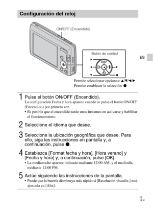 Page 35
ES
11
ES
Configuración del reloj
1Pulse el botón ON/OFF (Encendido).La configuración Fecha y hora aparece cuando se pulsa el botón ON/OFF 
(Encendido) por primera vez.
 Es posible que el encendido tarde unos instantes en activarse y habilitar el funcionamiento.
2Seleccione el idioma que desee.
3Seleccione la ubicación geográfica que desee. Para 
ello, siga las instrucciones en pantalla y, a 
continuación, pulse  z.
4Establezca [Format fecha y hora], [Hora verano] y 
[Fecha y hora] y, a continuación,...