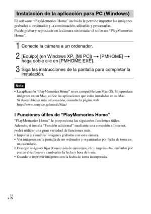 Page 42ES
18
El software “PlayMemories Home” incluido le permite importar las imágenes 
grabadas al ordenador y, a continuación, editarlas y procesarlas.
Puede grabar y reproducir en la cámara sin instalar el software “PlayMemories 
Home”.
 La aplicación “PlayMemories Home” no es compatible con Mac OS. Si reproduce 
imágenes en un Mac, utilice las aplicaciones que están instaladas en su Mac.
Si desea obtener más información, consulte la página web 
http://www.sony.co.jp/imsoft/Mac/
xFunciones útiles de...
