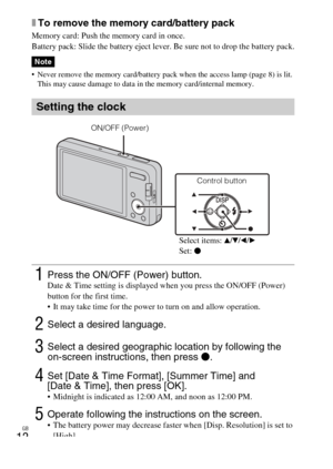 Page 12
GB
12
xTo remove the memory card/battery pack
Memory card: Push the memory card in once.
Battery pack: Slide the battery eject lever. Be sure not to drop the battery pack.
• Never remove the memory card/battery pack when the access lamp (page 8) is lit. This may cause damage to data in the memory card/internal memory.
Note
Setting the clock
1Press the ON/OFF (Power) button.Date & Time setting is displayed when you press the ON/OFF (Power) 
button for the first time.
 It may take time for the power to...