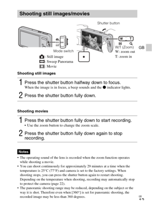 Page 13
GB
13
GB
Shooting still images
Shooting movies
• The operating sound of the lens is recorded when the zoom function operates while shooting a movie.
 You can shoot continuously for approximately 29 minutes at a time when the  temperature is 25°C (77°F) and camera is set to the factory settings. When 
shooting stops, you can press the shutter button again to restart shooting. 
Depending on the temperature when shooting, recording may automatically stop 
to protect the camera (page 22).
 The panoramic...