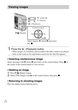 Page 14GB
14
xSelecting next/previous image
Select an image with B (next)/b (previous) on the control button. Press z in 
the center of the control button to view movies.
xDeleting an image
1Press /  (Delete) button.
2Select [This Image] with v on the control button, then press z.
xReturning to shooting images
Press the shutter button halfway down.
Viewing images
1Press the   (Playback) button. When images on a memory card recorded with other cameras are played 
back on this camera, the registration screen for...