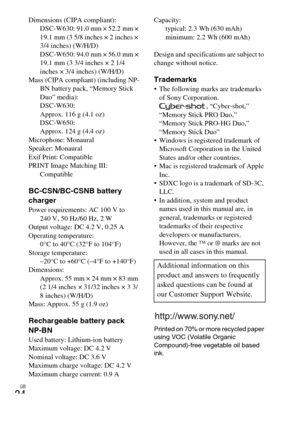 Page 24GB
24
Dimensions (CIPA compliant): 
DSC-W630: 91.0 mm × 52.2 mm × 
19.1 mm (3 5/8 inches × 2 inches × 
3/4 inches) (W/H/D)
DSC-W650: 94.0 mm × 56.0 mm × 
19.1 mm (3 3/4 inches × 2 1/4 
inches × 3/4 inches) (W/H/D)
Mass (CIPA compliant) (including NP-
BN battery pack, “Memory Stick 
Duo” media): 
DSC-W630: 
Approx. 116 g (4.1 oz)
DSC-W650: 
Approx. 124 g (4.4 oz)
Microphone: Monaural
Speaker: Monaural
Exif Print: Compatible
PRINT Image Matching III: 
Compatible
BC-CSN/BC-CSNB battery 
charger
Power...