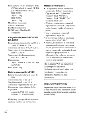 Page 48ES
24
Peso (cumple con los estándares de la 
CIPA) (incluida la batería NP-BN 
y el “Memory Stick Duo”): 
DSC-W630: 
Aprox. 116 g
DSC-W650: 
Aprox. 124 g
Micrófono: monoaural
Altavoz: monoaural
Exif Print: compatible
PRINT Image Matching III: 
compatible
Cargador de batería BC-CSN/
BC-CSNB
Requisitos de alimentación: ca 100 V a 
240V 50Hz/60Hz 2W
Tensión de salida: cc de 4,2 V 0,25 A
Temperatura de funcionamiento: 
De 0 °C a 40 °C
Temperatura de almacenamiento: 
De –20 °C a +60 °C
Dimensiones: 
Aprox. 55...