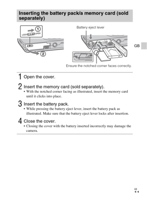 Page 11GB
11
GB
Inserting the battery pack/a memory card (sold 
separately)
1Open the cover.
2Insert the memory card (sold separately). With the notched corner facing as illustrated, insert the memory card 
until it clicks into place.
3Insert the battery pack. While pressing the battery eject lever, insert the battery pack as 
illustrated. Make sure that the battery eject lever locks after insertion.
4Close the cover. Closing the cover with the battery inserted incorrectly may damage the 
camera.
Ensure the...