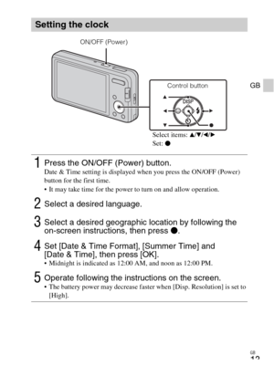 Page 13GB
13
GB
Setting the clock
1Press the ON/OFF (Power) button.Date & Time setting is displayed when you press the ON/OFF (Power) 
button for the first time.
 It may take time for the power to turn on and allow operation.
2Select a desired language.
3Select a desired geographic location by following the 
on-screen instructions, then press z.
4Set [Date & Time Format], [Summer Time] and 
[Date & Time], then press [OK].
 Midnight is indicated as 12:00 AM, and noon as 12:00 PM.
5Operate following the...