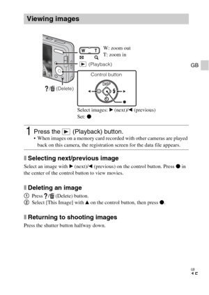 Page 15GB
15
GB
xSelecting next/previous image
Select an image with B (next)/b (previous) on the control button. Press z in 
the center of the control button to view movies.
xDeleting an image
1Press  /  (Delete) button.
2Select [This Image] with v on the control button, then press z.
xReturning to shooting images
Press the shutter button halfway down.
Viewing images
1Press the   (Playback) button. When images on a memory card recorded with other cameras are played 
back on this camera, the registration screen...