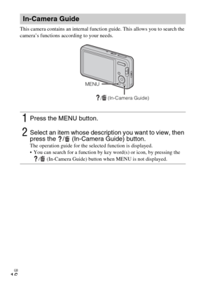 Page 16GB
16
This camera contains an internal function guide. This allows you to search the 
camera’s functions according to your needs.
In-Camera Guide
1Press the MENU button.
2Select an item whose description you want to view, then 
press the  /  (In-Camera Guide) button.
The operation guide for the selected function is displayed.
 You can search for a function by key word(s) or icon, by pressing the 
/ (In-Camera Guide) button when MENU is not displayed.
/  (In-Camera Guide)
MENU 