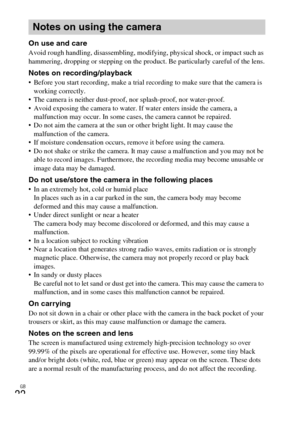 Page 22GB
22
On use and careAvoid rough handling, disassembling, modifying, physical shock, or impact such as 
hammering, dropping or stepping on the product. Be particularly careful of the lens.
Notes on recording/playback Before you start recording, make a trial recording to make sure that the camera is 
working correctly.
 The camera is neither dust-proof, nor splash-proof, nor water-proof.
 Avoid exposing the camera to water. If water enters inside the camera, a 
malfunction may occur. In some cases, the...