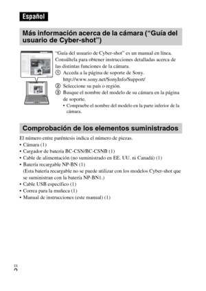 Page 26ES
2
El número entre paréntesis indica el número de piezas.
 Cámara (1)
 Cargador de batería BC-CSN/BC-CSNB (1)
 Cable de alimentación (no suministrado en EE. UU. ni Canadá) (1)
 Batería recargable NP-BN (1) 
(Esta batería recargable no se puede utilizar con los modelos Cyber-shot que 
se suministran con la batería NP-BN1.)
 Cable USB específico (1)
 Correa para la muñeca (1)
 Manual de instrucciones (este manual) (1)
Español
Más información acerca de la cámara (“Guía del 
usuario de Cyber-shot”)...