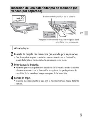 Page 33ES
9
ES
Inserción de una batería/tarjeta de memoria (se 
venden por separado)
1Abra la tapa.
2Inserte la tarjeta de memoria (se vende por separado). Con la esquina sesgada orientada como se muestra en la ilustración, 
inserte la tarjeta de memoria hasta que encaje en su lugar.
3Introduzca la batería. Mientras presiona la palanca de expulsión de la batería, inserte la batería 
tal como se muestra en la ilustración. Asegúrese de que la palanca de 
expulsión de la batería se bloquea después de la...