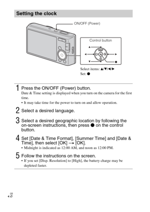 Page 16
GB
16
Setting the clock
1Press the ON/OFF (Power) button.Date & Time setting is displayed when you turn on the camera for the first 
time.
 It may take time for the power to turn on and allow operation.
2Select a desired language.
3Select a desired geographic location by following the 
on-screen instructions, then press z on the control 
button.
4Set [Date & Time Format], [Summer Time] and [Date & 
Time], then select [OK]  t  [OK].
 Midnight is indicated as 12:00 AM, and noon as 12:00 PM.
5Follow the...